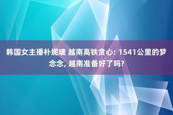 韩国女主播朴妮唛 越南高铁贪心: 1541公里的梦念念， 越南准备好了吗?
