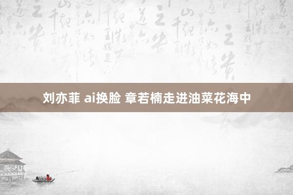 刘亦菲 ai换脸 章若楠走进油菜花海中