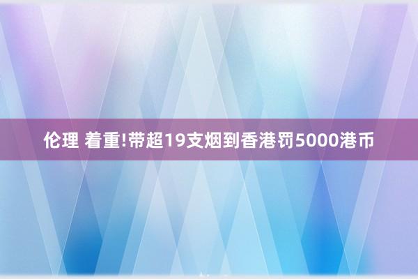 伦理 着重!带超19支烟到香港罚5000港币