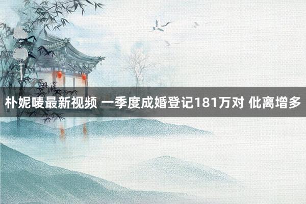 朴妮唛最新视频 一季度成婚登记181万对 仳离增多