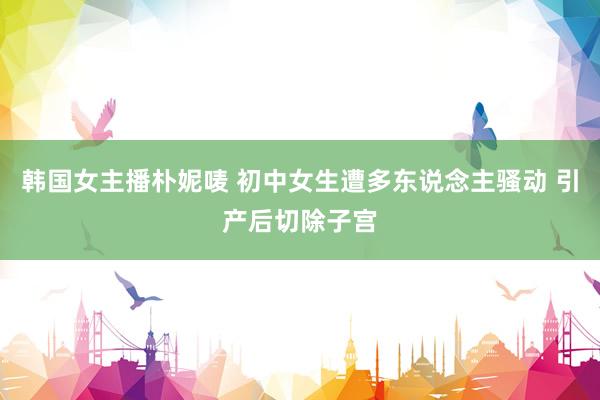 韩国女主播朴妮唛 初中女生遭多东说念主骚动 引产后切除子宫