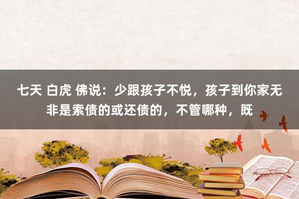 七天 白虎 佛说：少跟孩子不悦，孩子到你家无非是索债的或还债的，不管哪种，既