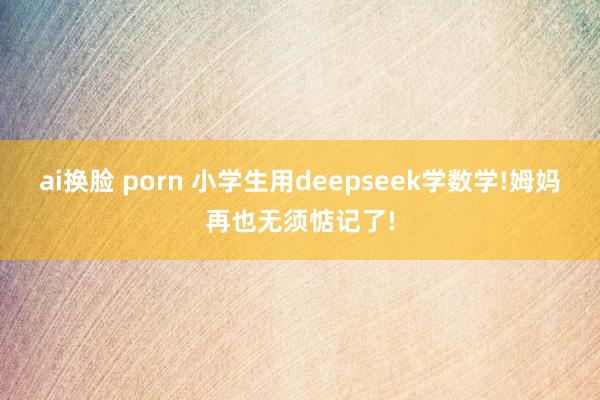 ai换脸 porn 小学生用deepseek学数学!姆妈再也无须惦记了!