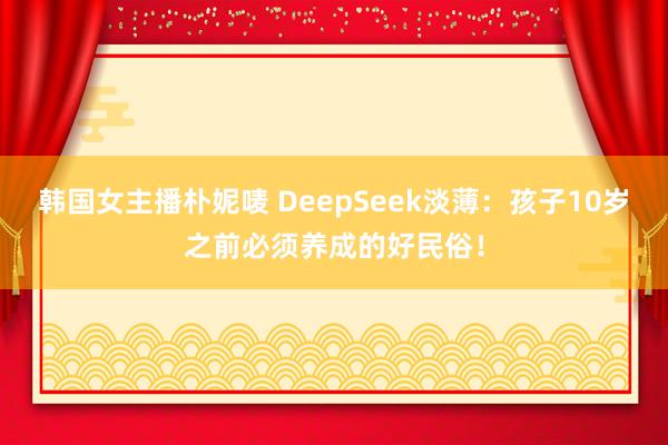 韩国女主播朴妮唛 DeepSeek淡薄：孩子10岁之前必须养成的好民俗！
