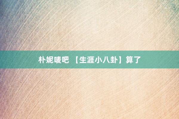 朴妮唛吧 【生涯小八卦】算了
