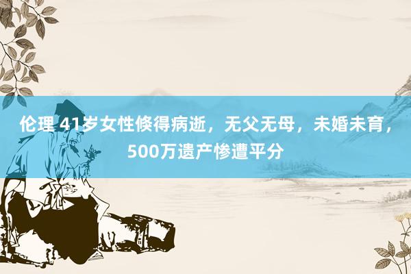 伦理 41岁女性倏得病逝，无父无母，未婚未育，500万遗产惨遭平分