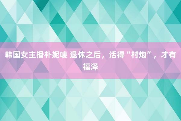 韩国女主播朴妮唛 退休之后，活得“村炮”，才有福泽