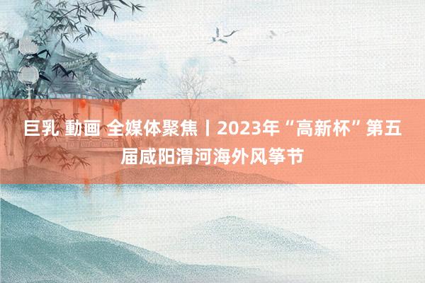 巨乳 動画 全媒体聚焦丨2023年“高新杯”第五届咸阳渭河海外风筝节