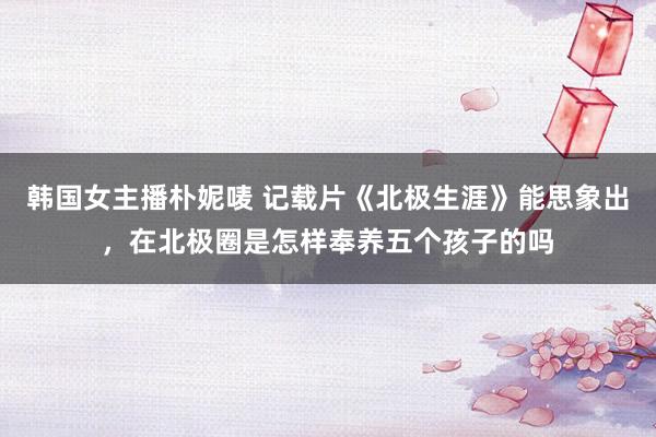 韩国女主播朴妮唛 记载片《北极生涯》能思象出，在北极圈是怎样奉养五个孩子的吗
