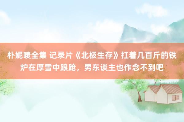 朴妮唛全集 记录片《北极生存》扛着几百斤的铁炉在厚雪中踉跄，男东谈主也作念不到吧