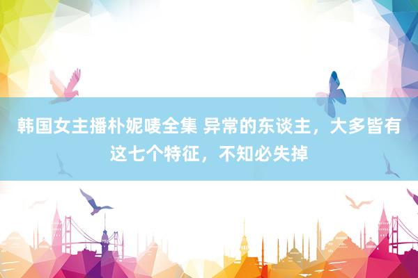 韩国女主播朴妮唛全集 异常的东谈主，大多皆有这七个特征，不知必失掉