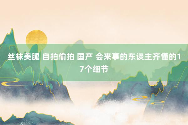 丝袜美腿 自拍偷拍 国产 会来事的东谈主齐懂的17个细节