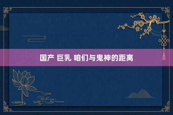 国产 巨乳 咱们与鬼神的距离