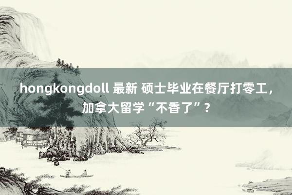 hongkongdoll 最新 硕士毕业在餐厅打零工，加拿大留学“不香了”？