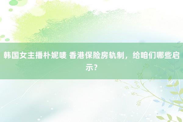韩国女主播朴妮唛 香港保险房轨制，给咱们哪些启示？