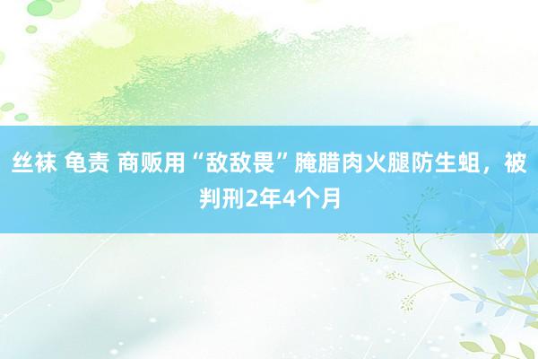 丝袜 龟责 商贩用“敌敌畏”腌腊肉火腿防生蛆，被判刑2年4个月