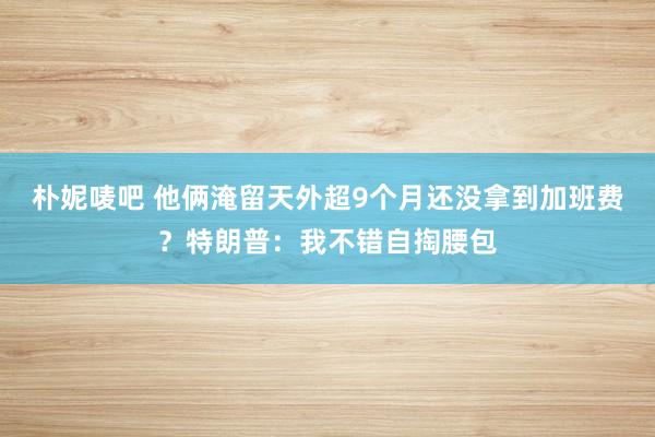朴妮唛吧 他俩淹留天外超9个月还没拿到加班费？特朗普：我不错自掏腰包
