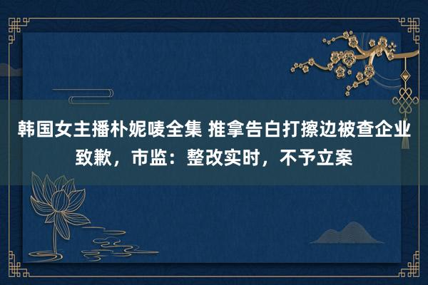 韩国女主播朴妮唛全集 推拿告白打擦边被查企业致歉，市监：整改实时，不予立案