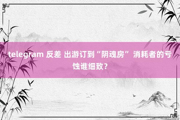 telegram 反差 出游订到“阴魂房” 消耗者的亏蚀谁细致？