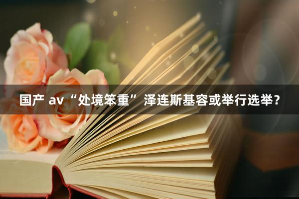 国产 av “处境笨重” 泽连斯基容或举行选举？